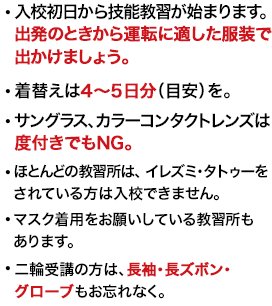 ・入校初日から技能教習が始まります。出発のときから運転に適した服装で出かけましょう。・着替えは4～5日分（目安）を。・サングラス、カラーコンタクトレンズは度付きでもNG。・マスク着用をお願いしている教習所もあります。・二輪受講の方は、長袖・長ズボン・グローブもお忘れなく。