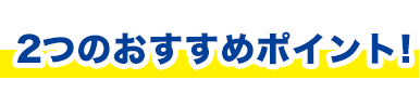 2つのおすすめポイント!